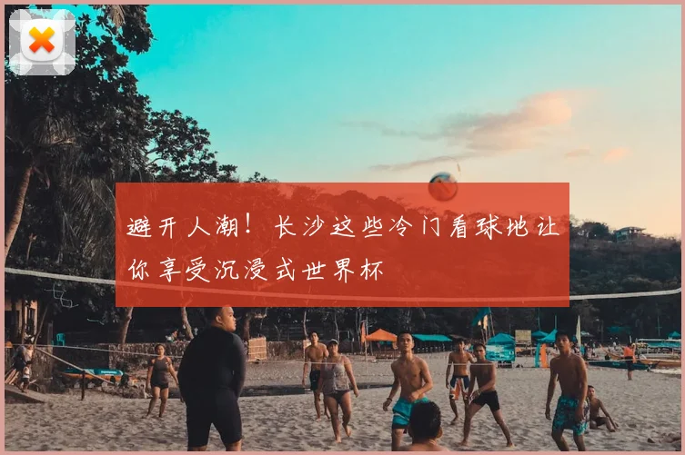 避开人潮!长沙这些冷门看球地让你享受沉浸式世界杯