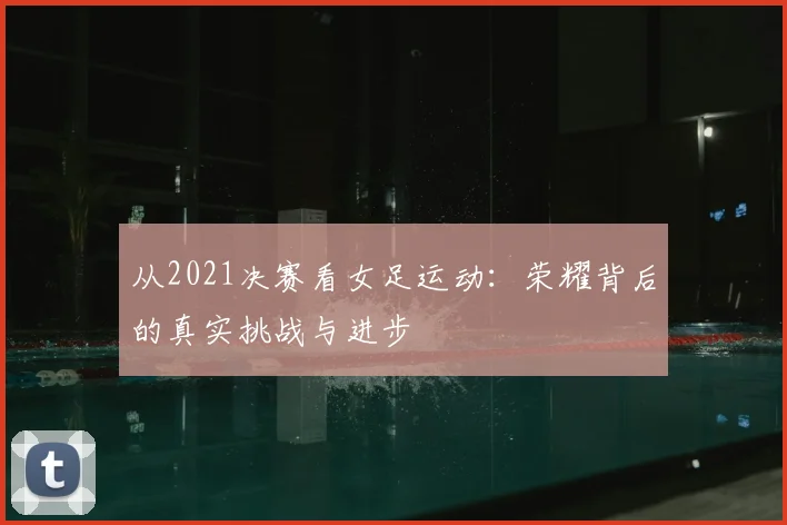 从2021决赛看女足运动:荣耀背后的真实挑战与进步
