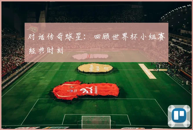 对话传奇球星:回顾世界杯小组赛经典时刻