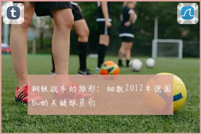 钢铁战车的雏形：细数2012年德国队的关键球员们