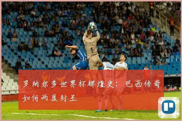 罗纳尔多世界杯辉煌史:巴西传奇如何两度封王