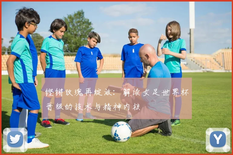 铿锵玫瑰再绽放：解读女足世界杯晋级的技术与精神内核