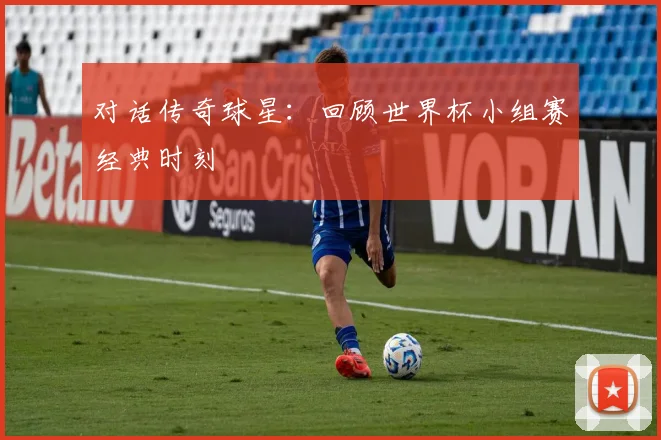 对话传奇球星:回顾世界杯小组赛经典时刻