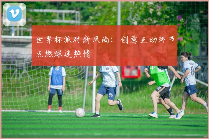 世界杯派对新风尚:创意互动环节点燃球迷热情
