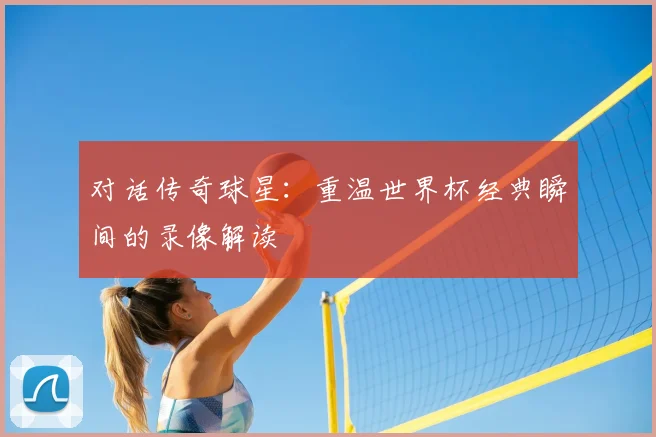 对话传奇球星:重温世界杯经典瞬间的录像解读