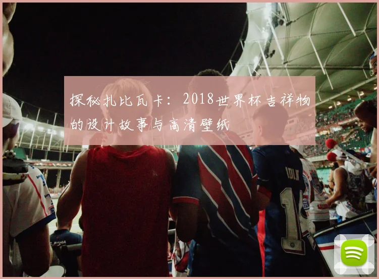 探秘扎比瓦卡:2018世界杯吉祥物的设计故事与高清壁纸