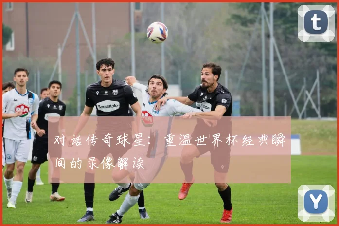 对话传奇球星:重温世界杯经典瞬间的录像解读