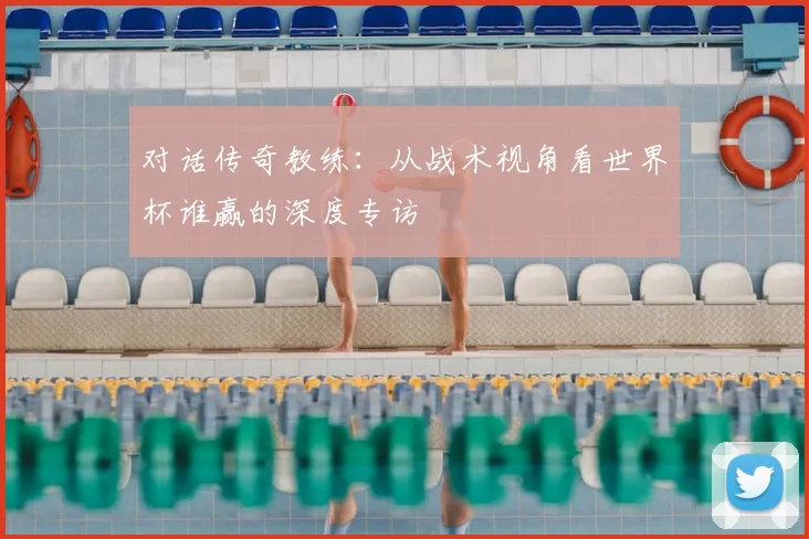 对话传奇教练：从战术视角看世界杯谁赢的深度专访
