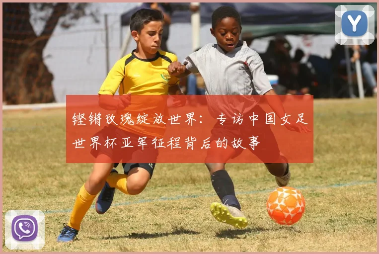 铿锵玫瑰绽放世界：专访中国女足世界杯亚军征程背后的故事