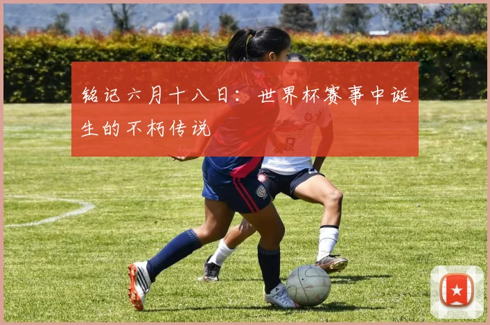 铭记六月十八日：世界杯赛事中诞生的不朽传说