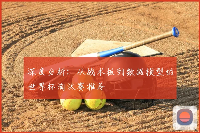 深度分析：从战术板到数据模型的世界杯淘汰赛推荐