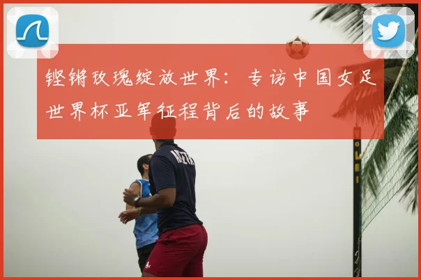 铿锵玫瑰绽放世界：专访中国女足世界杯亚军征程背后的故事