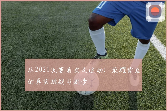 从2021决赛看女足运动:荣耀背后的真实挑战与进步