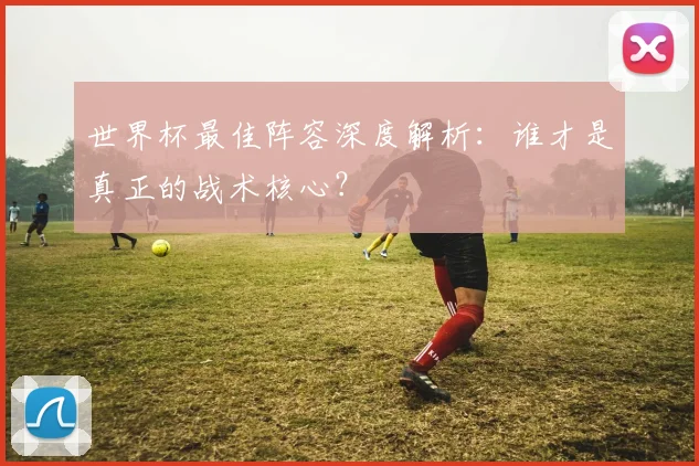 世界杯最佳阵容深度解析:谁才是真正的战术核心?