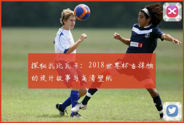 探秘扎比瓦卡:2018世界杯吉祥物的设计故事与高清壁纸