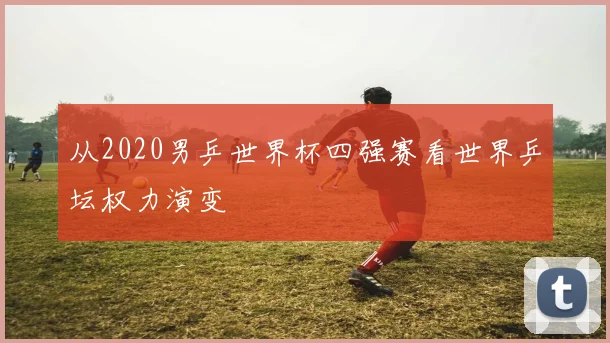 从2020男乒世界杯四强赛看世界乒坛权力演变