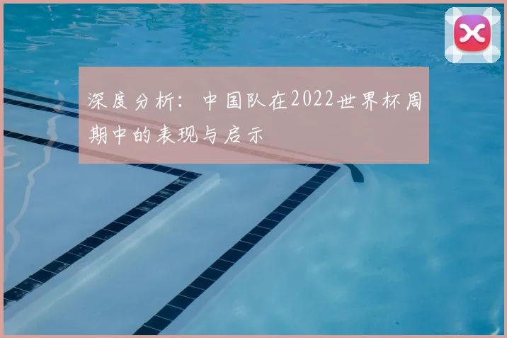 深度分析：中国队在2022世界杯周期中的表现与启示