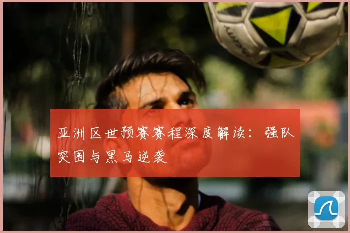 亚洲区世预赛赛程深度解读:强队突围与黑马逆袭