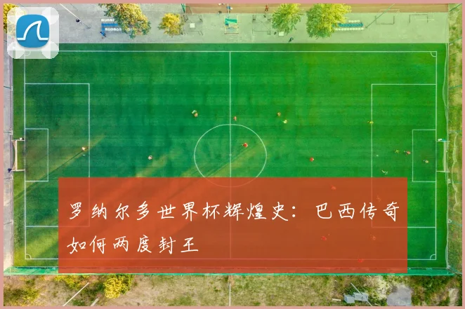 罗纳尔多世界杯辉煌史:巴西传奇如何两度封王