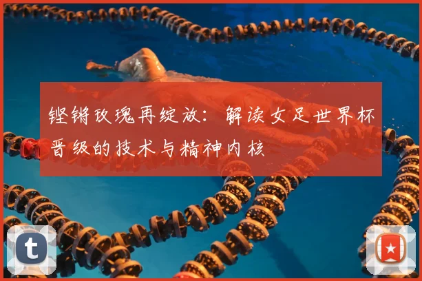 铿锵玫瑰再绽放：解读女足世界杯晋级的技术与精神内核
