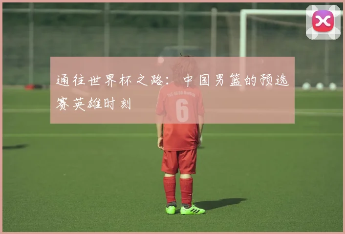 通往世界杯之路：中国男篮的预选赛英雄时刻