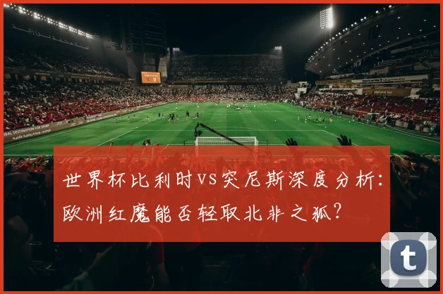 世界杯比利时vs突尼斯深度分析：欧洲红魔能否轻取北非之狐？