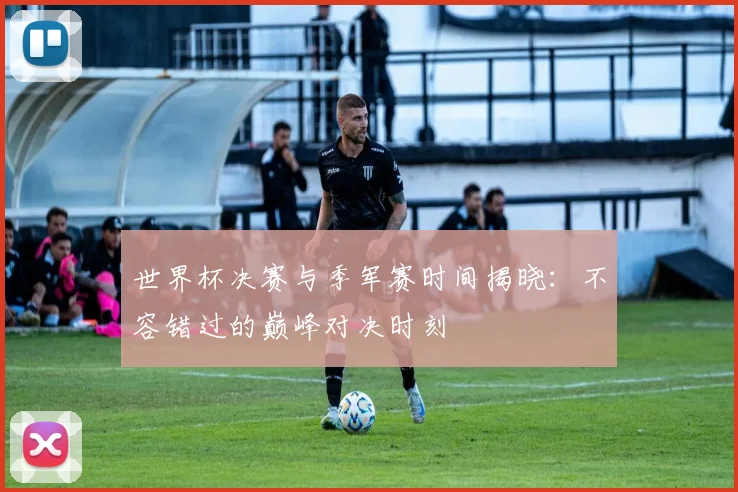 世界杯决赛与季军赛时间揭晓：不容错过的巅峰对决时刻