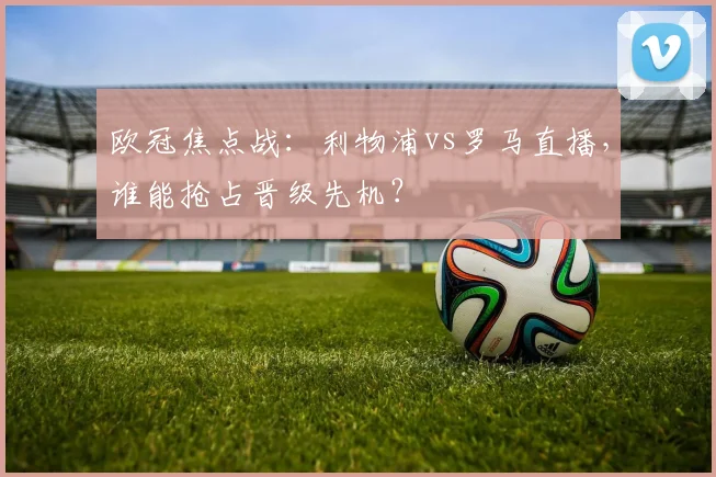 欧冠焦点战：利物浦vs罗马直播，谁能抢占晋级先机？