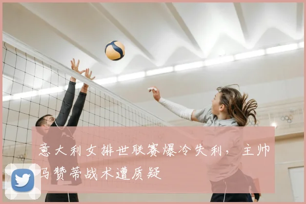 意大利女排世联赛爆冷失利，主帅马赞蒂战术遭质疑