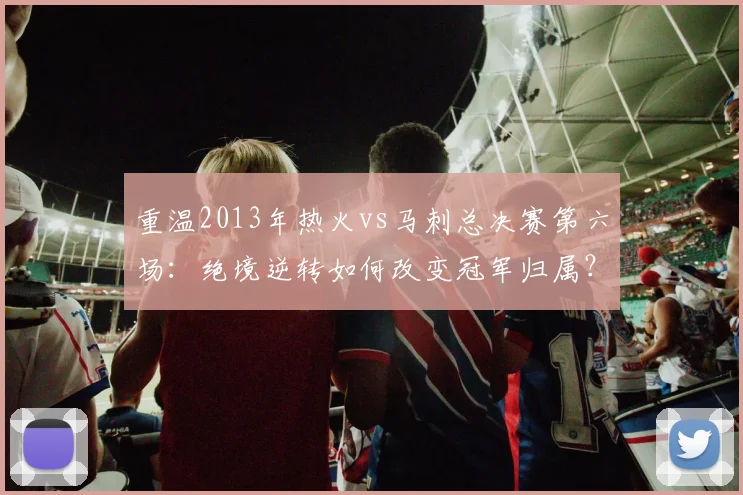 重温2013年热火vs马刺总决赛第六场:绝境逆转如何改变冠军归属?