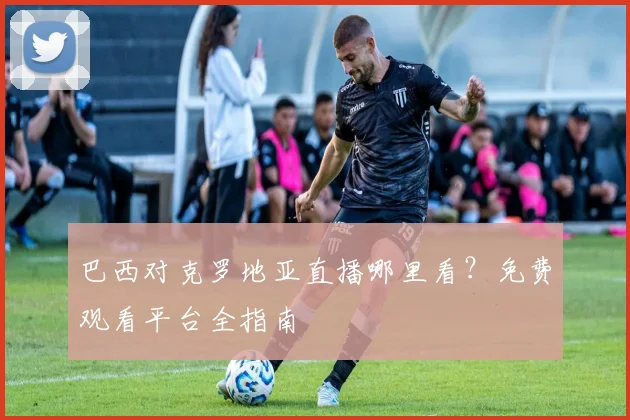 巴西对克罗地亚直播哪里看？免费观看平台全指南