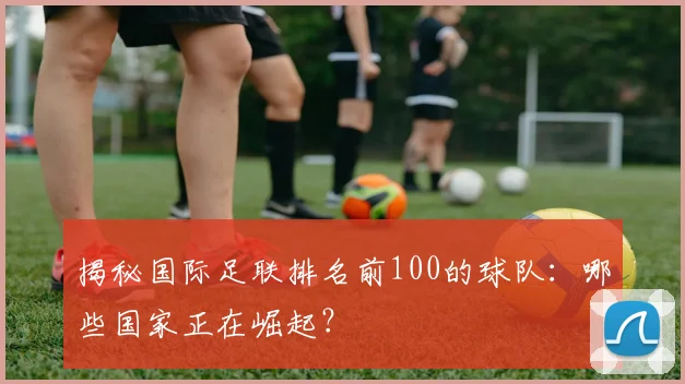 揭秘国际足联排名前100的球队：哪些国家正在崛起？