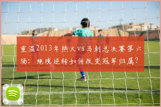 重温2013年热火vs马刺总决赛第六场：绝境逆转如何改变冠军归属？